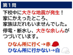 第１問　下校中に大きな地震が発生！家に帰ったところ、家族は誰もいませんでした。停電・断水し、大きな余しんがつづいてます。　ひなん所に行く→赤　ひなん所に行かない→白